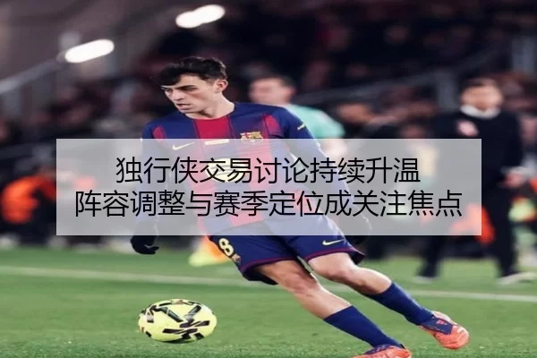 独行侠交易讨论持续升温 阵容调整与赛季定位成关注焦点