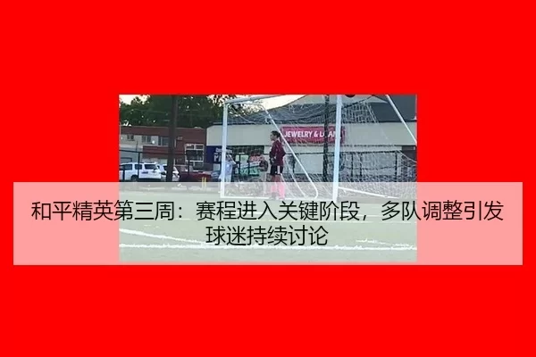 he-ping-jing-ying-di-san-zhou-sai-cheng-jin-ru-guan-jian-jie-duan-duo-dui-tiao-zheng-yin-fa-qiu-mi-chi-xu-tao-lun-2-862.jpg